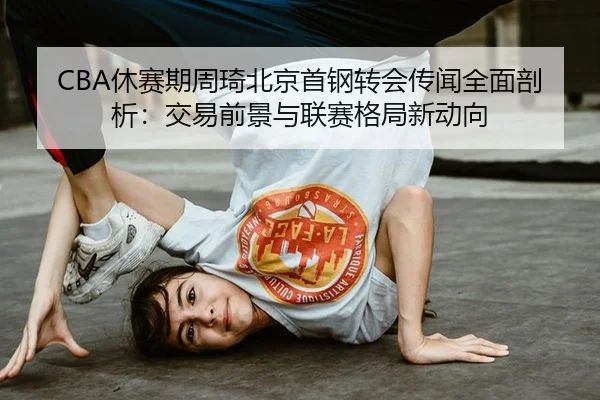 CBA休赛期周琦北京首钢转会传闻全面剖析：交易前景与联赛格局新动向 | acmilan.com