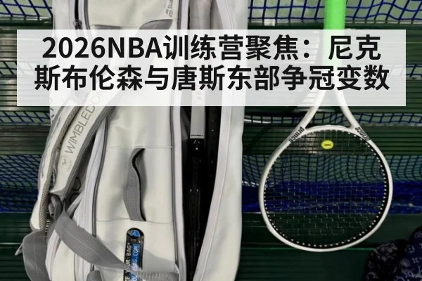 2026NBA训练营聚焦：尼克斯布伦森与唐斯东部争冠变数